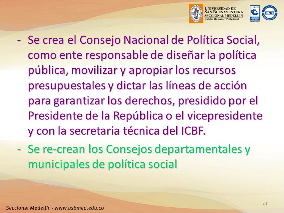 Se crea el Consejo Nacional de Política Social, como ente responsable de diseñar la política pública, movilizar y apropiar los recursos presupuestales y dictar las líneas de acción para garantizar los derechos, presidido por el Presidente de la República o el vicepresidente y con la secretaria técnica del ICBF.