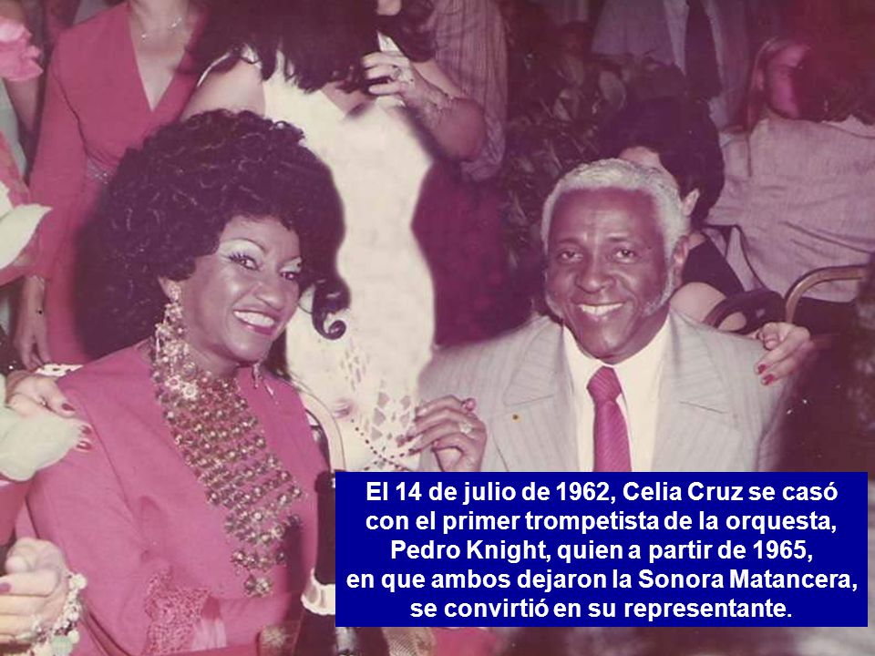 El 14 de julio de 1962, Celia Cruz se casó con el primer trompetista de la orquesta, Pedro Knight, quien a partir de 1965, en que ambos dejaron la Sonora Matancera, se convirtió en su representante.