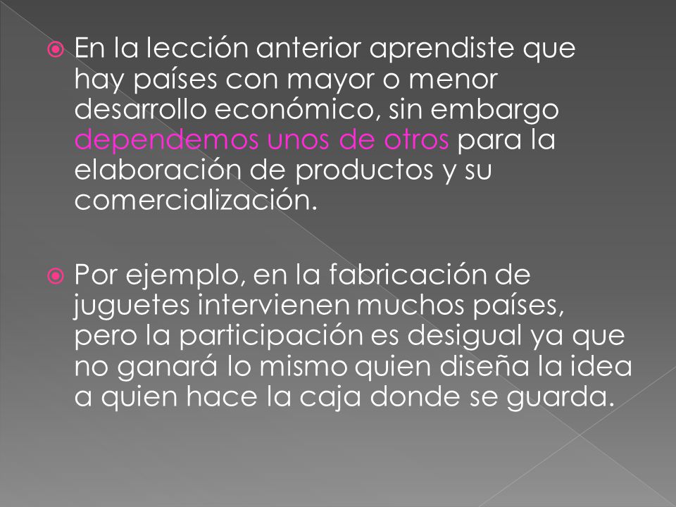 En la lección anterior aprendiste que hay países con mayor o menor desarrollo económico, sin embargo dependemos unos de otros para la elaboración de productos y su comercialización.