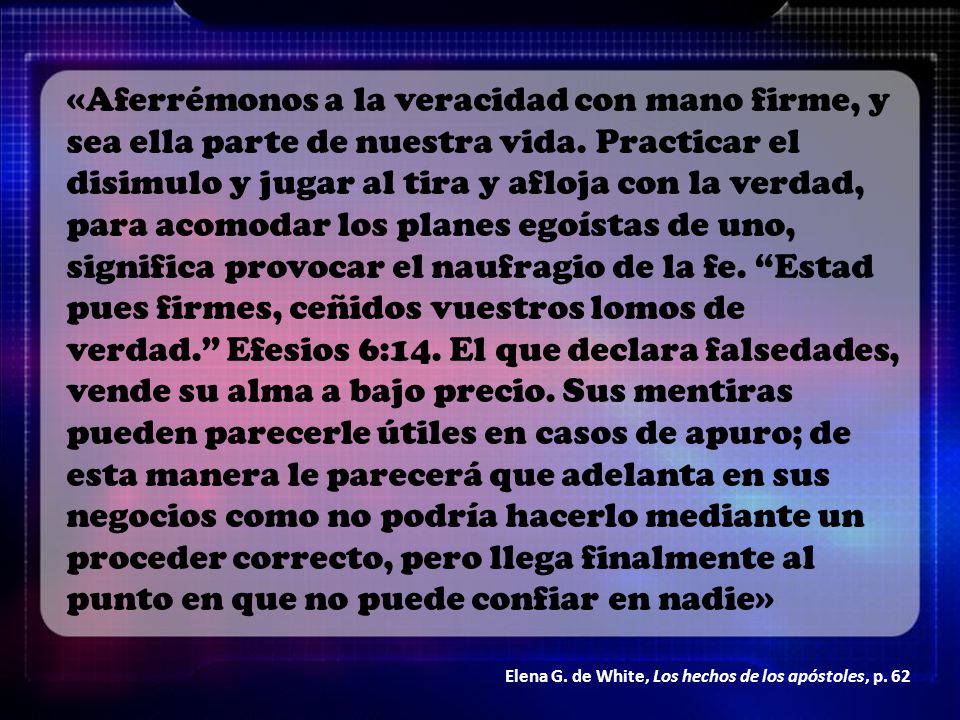 «Aferrémonos a la veracidad con mano firme, y sea ella parte de nuestra vida. Practicar el disimulo y jugar al tira y afloja con la verdad, para acomodar los planes egoístas de uno, significa provocar el naufragio de la fe. Estad pues firmes, ceñidos vuestros lomos de verdad. Efesios 6:14. El que declara falsedades, vende su alma a bajo precio. Sus mentiras pueden parecerle útiles en casos de apuro; de esta manera le parecerá que adelanta en sus negocios como no podría hacerlo mediante un proceder correcto, pero llega finalmente al punto en que no puede confiar en nadie»