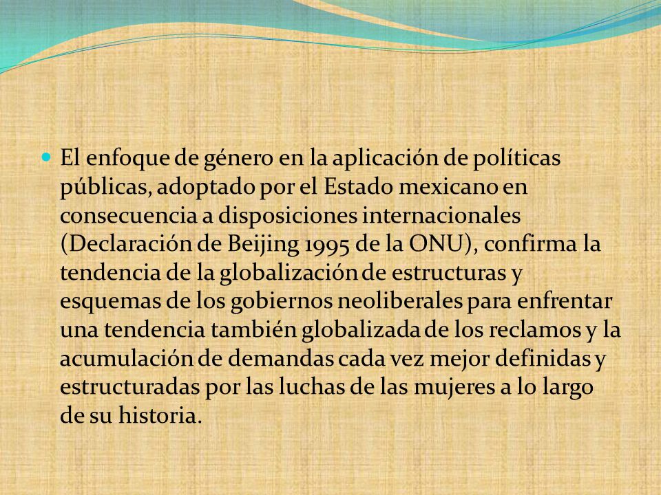 El enfoque de género en la aplicación de políticas públicas, adoptado por el Estado mexicano en consecuencia a disposiciones internacionales (Declaración de Beijing 1995 de la ONU), confirma la tendencia de la globalización de estructuras y esquemas de los gobiernos neoliberales para enfrentar una tendencia también globalizada de los reclamos y la acumulación de demandas cada vez mejor definidas y estructuradas por las luchas de las mujeres a lo largo de su historia.