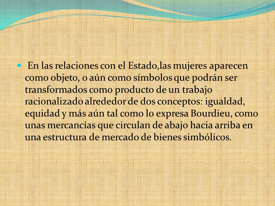 En las relaciones con el Estado,las mujeres aparecen como objeto, o aún como símbolos que podrán ser transformados como producto de un trabajo racionalizado alrededor de dos conceptos: igualdad, equidad y más aún tal como lo expresa Bourdieu, como unas mercancías que circulan de abajo hacia arriba en una estructura de mercado de bienes simbólicos.