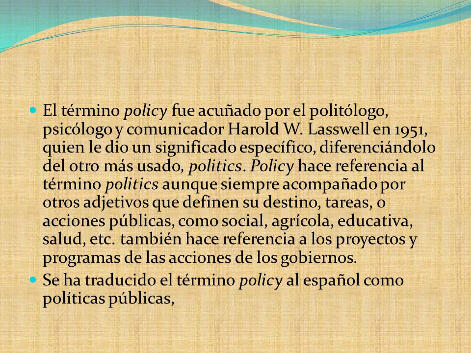 El término policy fue acuñado por el politólogo, psicólogo y comunicador Harold W. Lasswell en 1951, quien le dio un significado específico, diferenciándolo del otro más usado, politics. Policy hace referencia al término politics aunque siempre acompañado por otros adjetivos que definen su destino, tareas, o acciones públicas, como social, agrícola, educativa, salud, etc. también hace referencia a los proyectos y programas de las acciones de los gobiernos.