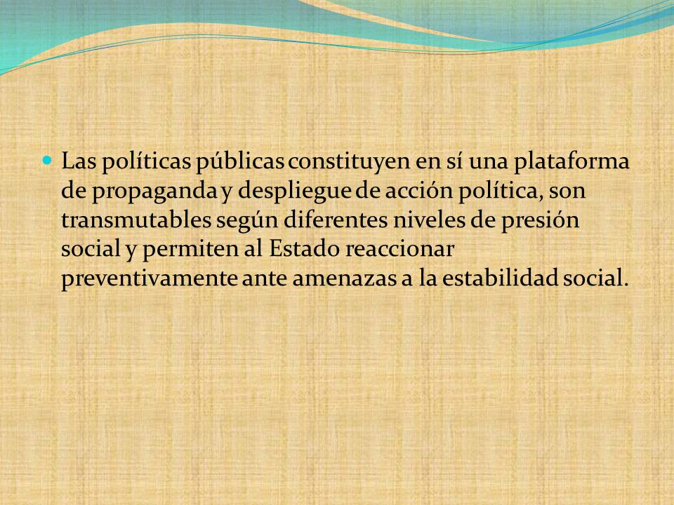 Las políticas públicas constituyen en sí una plataforma de propaganda y despliegue de acción política, son transmutables según diferentes niveles de presión social y permiten al Estado reaccionar preventivamente ante amenazas a la estabilidad social.