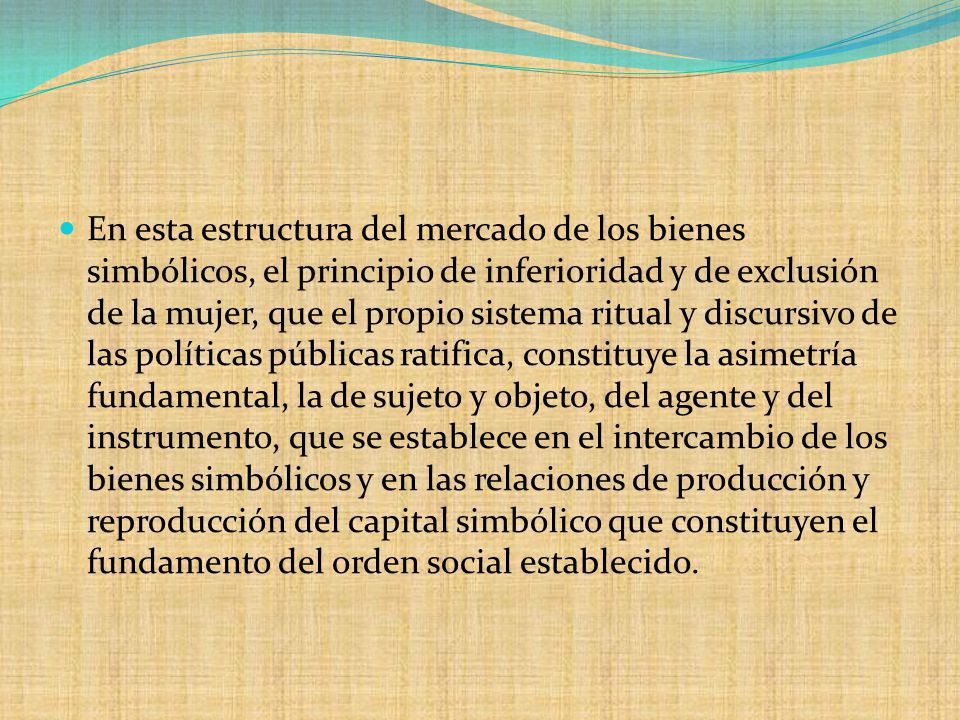 En esta estructura del mercado de los bienes simbólicos, el principio de inferioridad y de exclusión de la mujer, que el propio sistema ritual y discursivo de las políticas públicas ratifica, constituye la asimetría fundamental, la de sujeto y objeto, del agente y del instrumento, que se establece en el intercambio de los bienes simbólicos y en las relaciones de producción y reproducción del capital simbólico que constituyen el fundamento del orden social establecido.