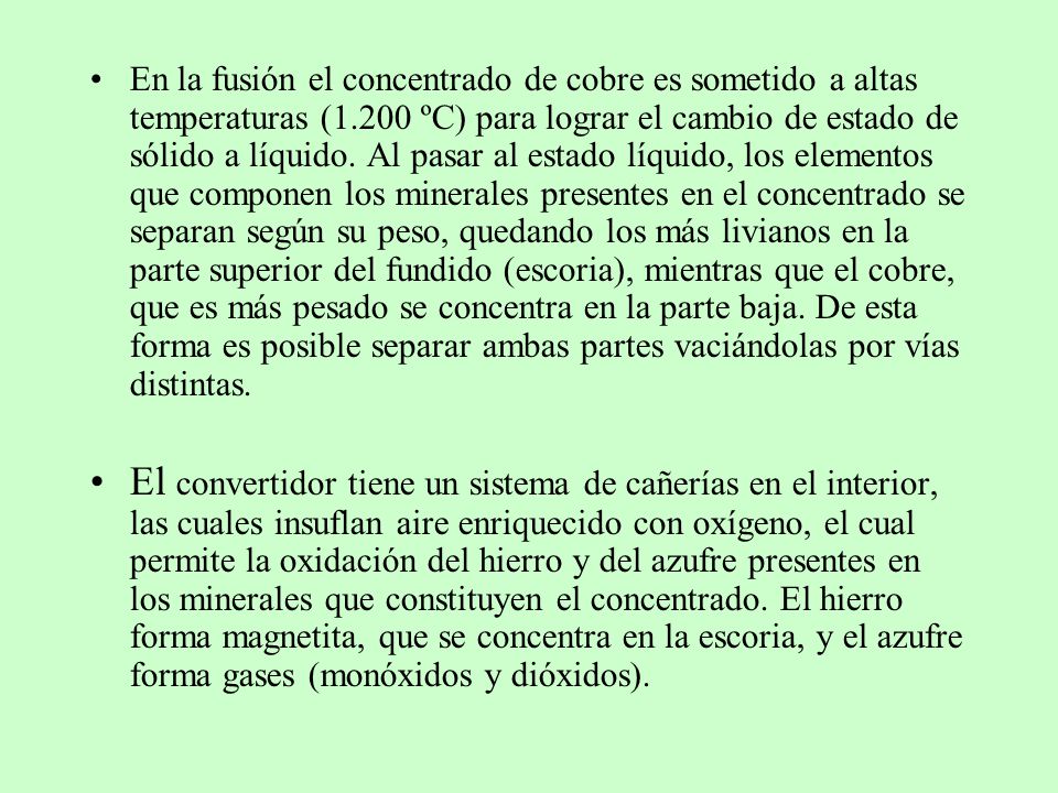 En la fusión el concentrado de cobre es sometido a altas temperaturas (1.200 ºC) para lograr el cambio de estado de sólido a líquido. Al pasar al estado líquido, los elementos que componen los minerales presentes en el concentrado se separan según su peso, quedando los más livianos en la parte superior del fundido (escoria), mientras que el cobre, que es más pesado se concentra en la parte baja. De esta forma es posible separar ambas partes vaciándolas por vías distintas.