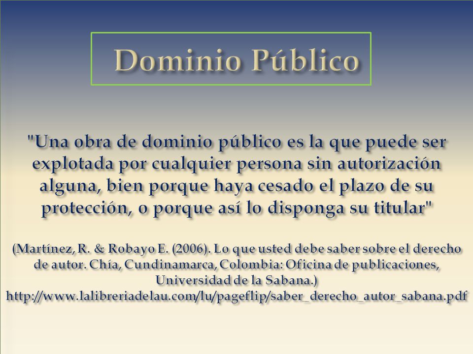 Dominio Público Una obra de dominio público es la que puede ser explotada por cualquier persona sin autorización alguna, bien porque haya cesado el plazo de su protección, o porque así lo disponga su titular (Martínez, R.