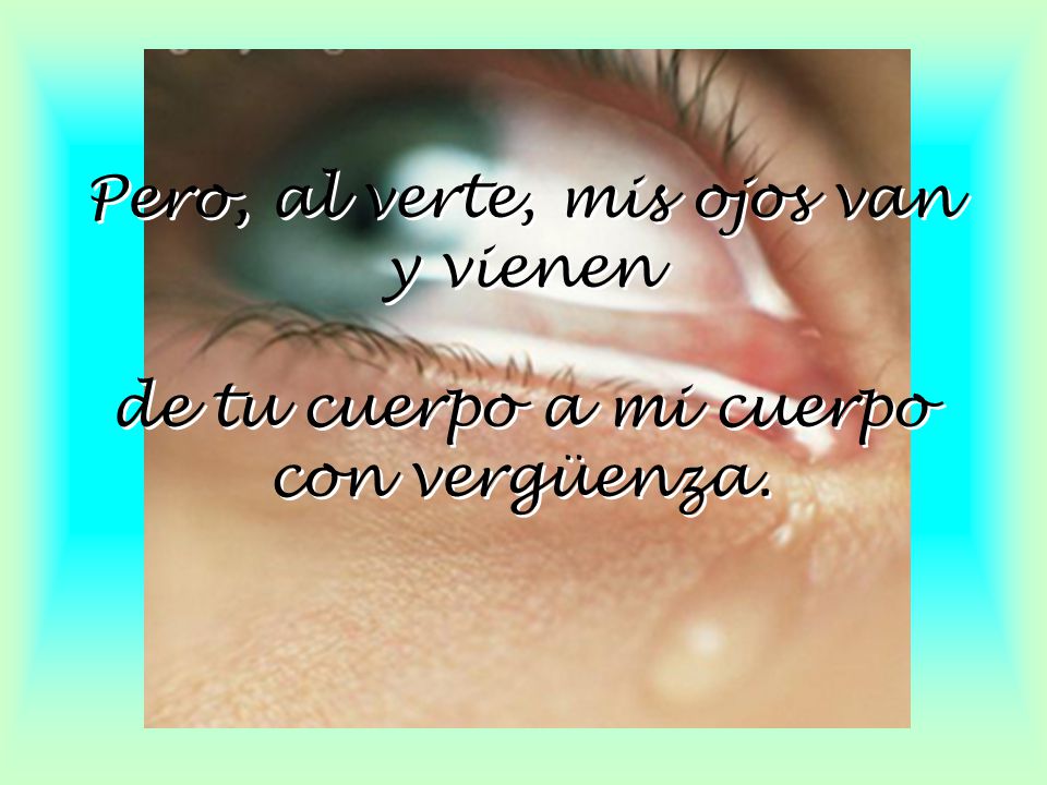 Pero, al verte, mis ojos van y vienen de tu cuerpo a mi cuerpo con vergüenza.