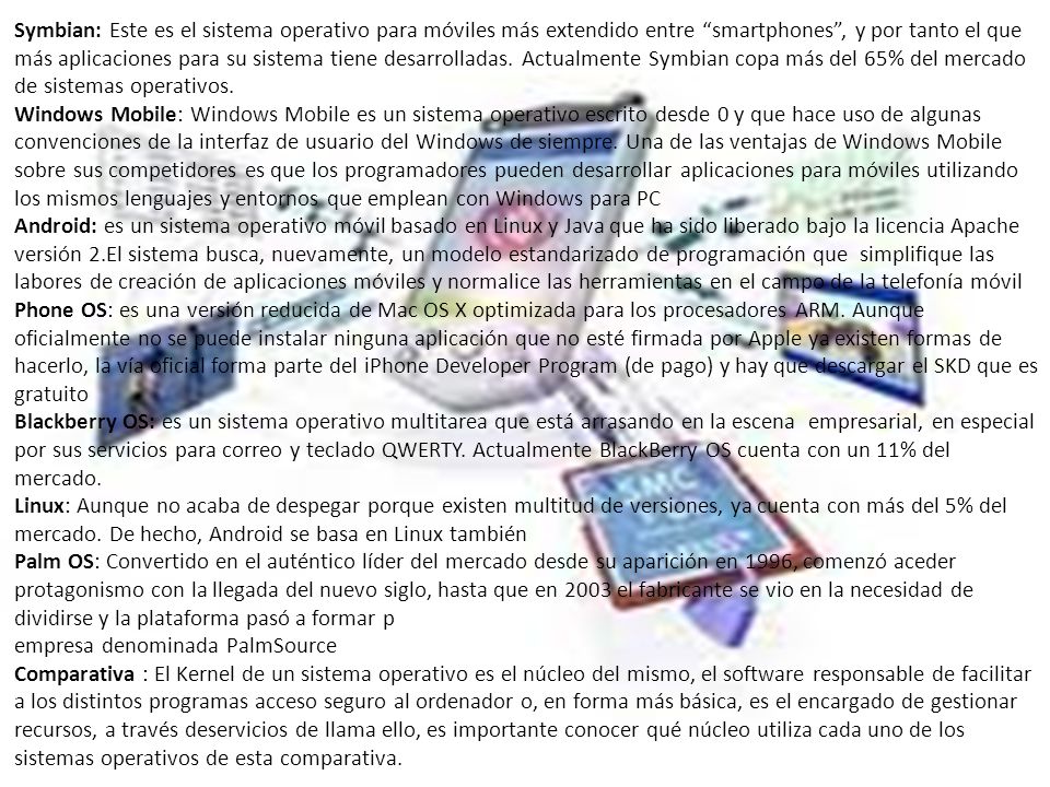 Symbian: Este es el sistema operativo para móviles más extendido entre smartphones , y por tanto el que más aplicaciones para su sistema tiene desarrolladas. Actualmente Symbian copa más del 65% del mercado de sistemas operativos.