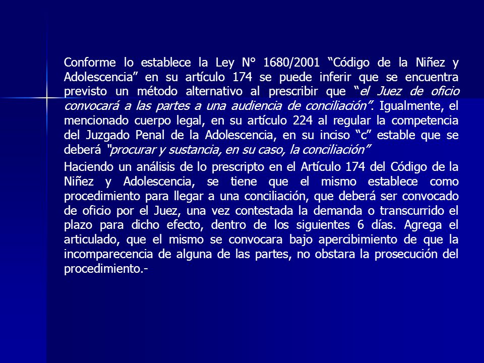 Conforme lo establece la Ley N° 1680/2001 Código de la Niñez y Adolescencia en su artículo 174 se puede inferir que se encuentra previsto un método alternativo al prescribir que el Juez de oficio convocará a las partes a una audiencia de conciliación . Igualmente, el mencionado cuerpo legal, en su artículo 224 al regular la competencia del Juzgado Penal de la Adolescencia, en su inciso c estable que se deberá procurar y sustancia, en su caso, la conciliación