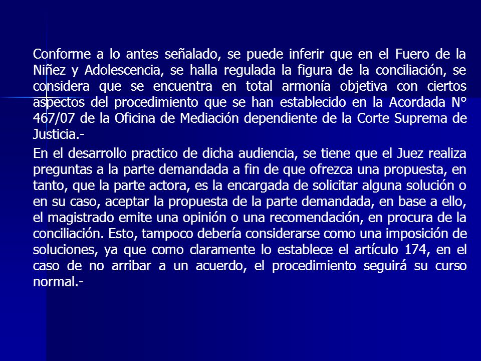 Conforme a lo antes señalado, se puede inferir que en el Fuero de la Niñez y Adolescencia, se halla regulada la figura de la conciliación, se considera que se encuentra en total armonía objetiva con ciertos aspectos del procedimiento que se han establecido en la Acordada N° 467/07 de la Oficina de Mediación dependiente de la Corte Suprema de Justicia.-