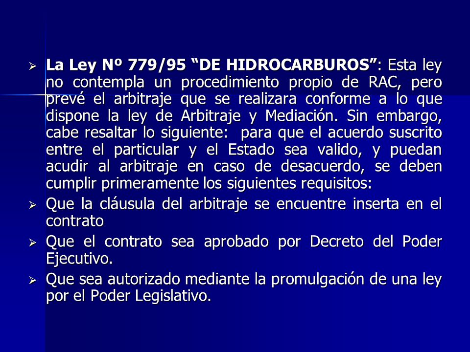 La Ley Nº 779/95 DE HIDROCARBUROS : Esta ley no contempla un procedimiento propio de RAC, pero prevé el arbitraje que se realizara conforme a lo que dispone la ley de Arbitraje y Mediación. Sin embargo, cabe resaltar lo siguiente: para que el acuerdo suscrito entre el particular y el Estado sea valido, y puedan acudir al arbitraje en caso de desacuerdo, se deben cumplir primeramente los siguientes requisitos: