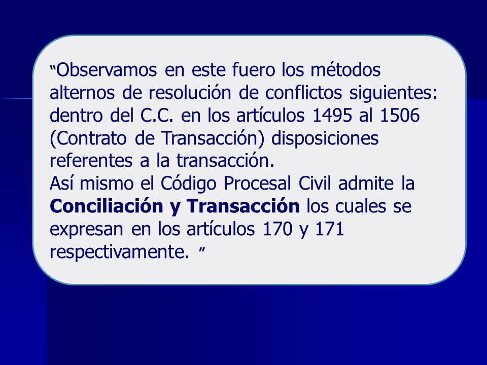 Observamos en este fuero los métodos alternos de resolución de conflictos siguientes: dentro del C.C. en los artículos 1495 al 1506 (Contrato de Transacción) disposiciones referentes a la transacción.