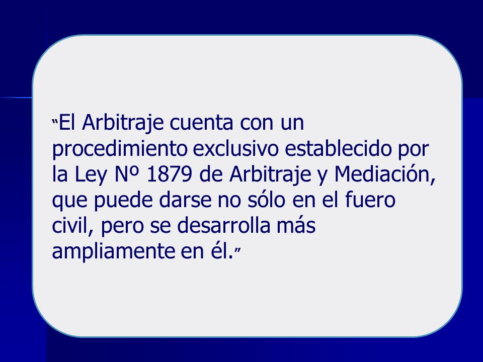 El Arbitraje cuenta con un procedimiento exclusivo establecido por la Ley Nº 1879 de Arbitraje y Mediación, que puede darse no sólo en el fuero civil, pero se desarrolla más ampliamente en él.