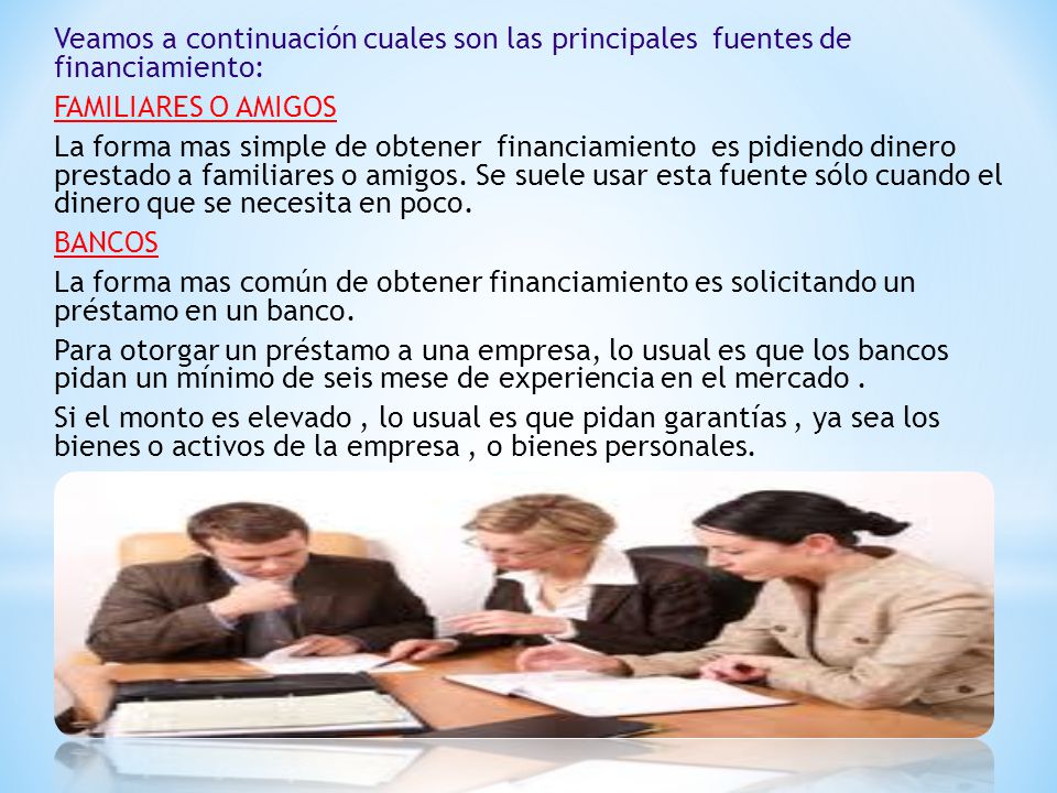 Veamos a continuación cuales son las principales fuentes de financiamiento: FAMILIARES O AMIGOS La forma mas simple de obtener financiamiento es pidiendo dinero prestado a familiares o amigos.