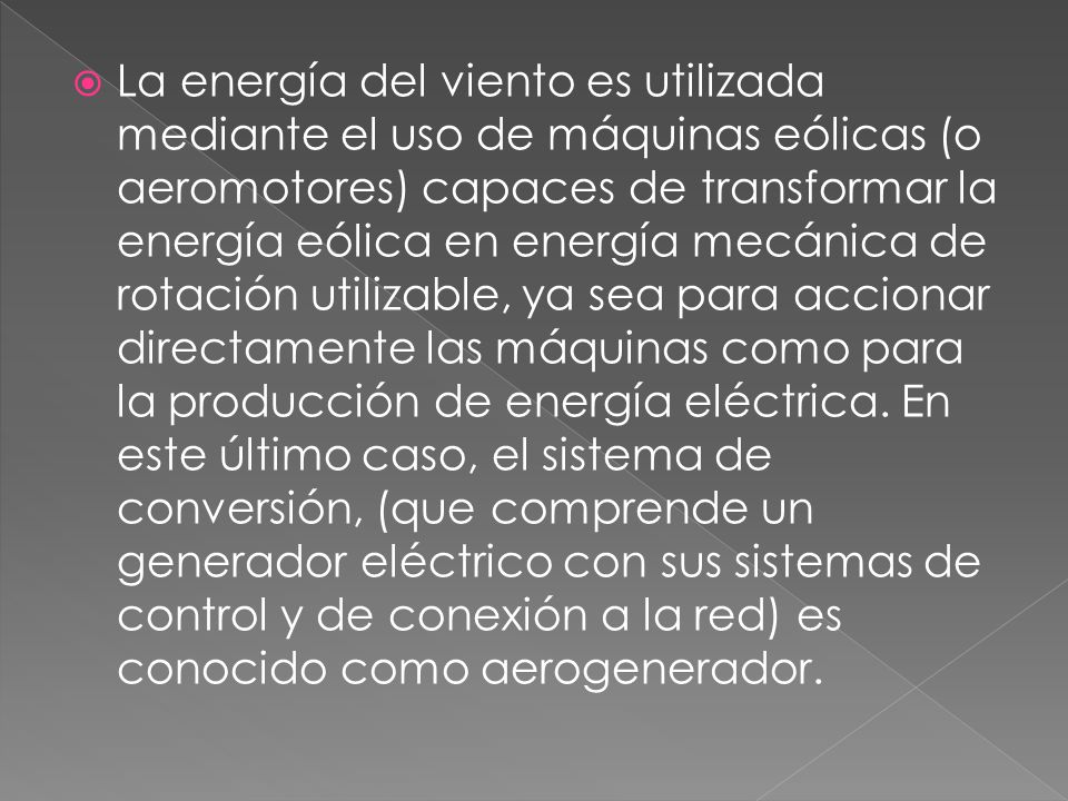 La energía del viento es utilizada mediante el uso de máquinas eólicas (o aeromotores) capaces de transformar la energía eólica en energía mecánica de rotación utilizable, ya sea para accionar directamente las máquinas como para la producción de energía eléctrica.