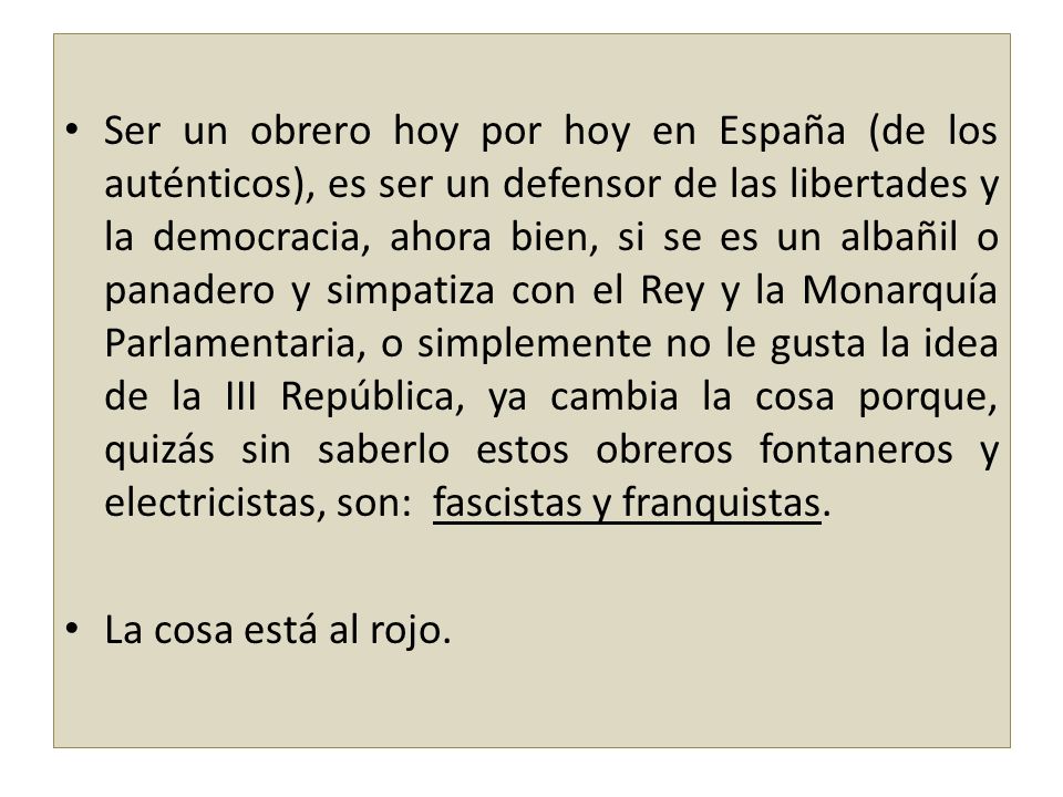 Ser un obrero hoy por hoy en España (de los auténticos), es ser un defensor de las libertades y la democracia, ahora bien, si se es un albañil o panadero y simpatiza con el Rey y la Monarquía Parlamentaria, o simplemente no le gusta la idea de la III República, ya cambia la cosa porque, quizás sin saberlo estos obreros fontaneros y electricistas, son: fascistas y franquistas.