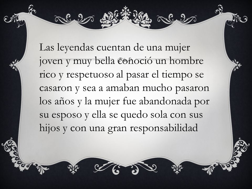 Las leyendas cuentan de una mujer joven y muy bella conoció un hombre rico y respetuoso al pasar el tiempo se casaron y sea a amaban mucho pasaron los años y la mujer fue abandonada por su esposo y ella se quedo sola con sus hijos y con una gran responsabilidad