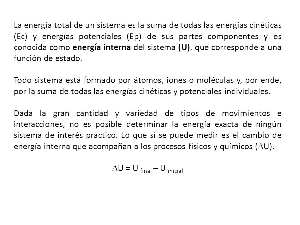 La energía total de un sistema es la suma de todas las energías cinéticas (Ec) y energías potenciales (Ep) de sus partes componentes y es conocida como energía interna del sistema (U), que corresponde a una función de estado.