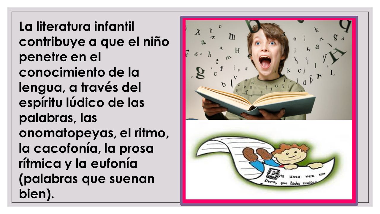 La literatura infantil contribuye a que el ‎niño penetre en el conocimiento de la lengua, a través del espíritu lúdico de las palabras, ‎las onomatopeyas, el ritmo, la cacofonía, la prosa rítmica y la eufonía (palabras que ‎suenan bien).‎