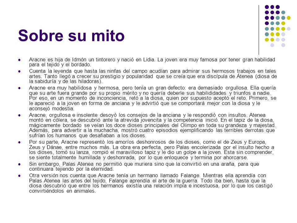 Sobre su mito Aracne es hija de Idmón un tintorero y nació en Lidia. La joven era muy famosa por tener gran habilidad para el tejido y el bordado.