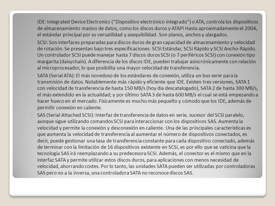 IDE: Integrated Device Electronics ( Dispositivo electrónico integrado ) o ATA, controla los dispositivos de almacenamiento masivo de datos, como los discos duros y ATAPI Hasta aproximadamente el 2004, el estándar principal por su versatilidad y asequibilidad. Son planos, anchos y alargados.