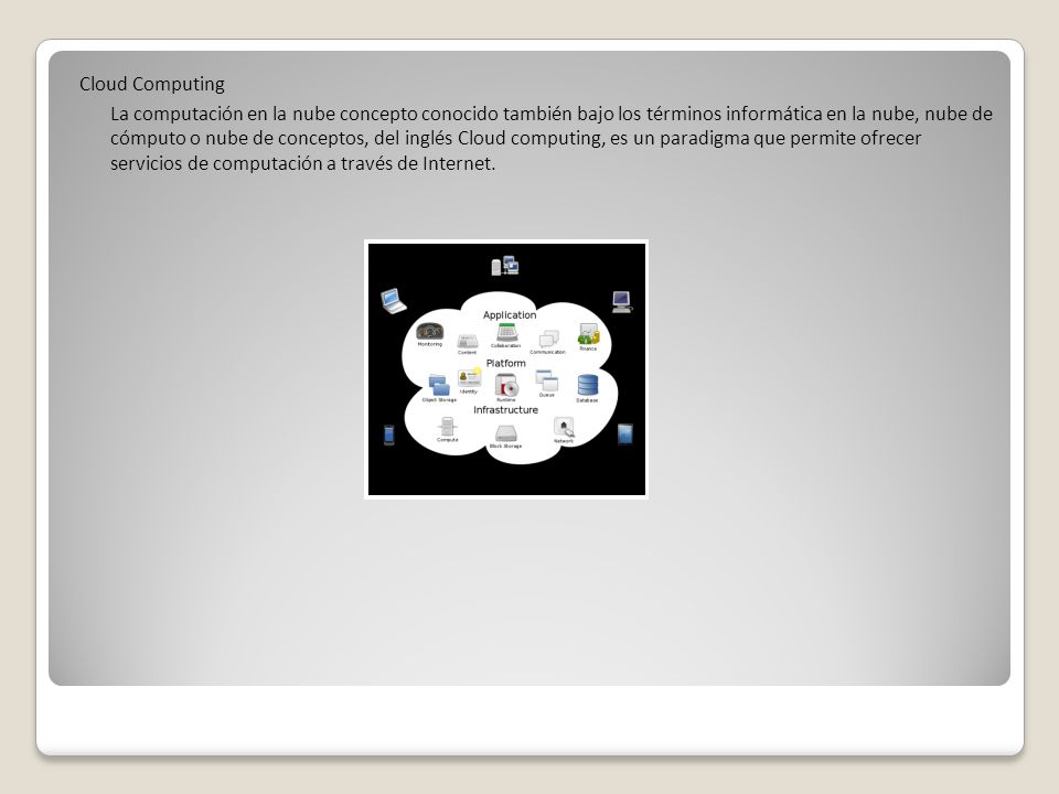 Cloud Computing La computación en la nube concepto conocido también bajo los términos informática en la nube, nube de cómputo o nube de conceptos, del inglés Cloud computing, es un paradigma que permite ofrecer servicios de computación a través de Internet.
