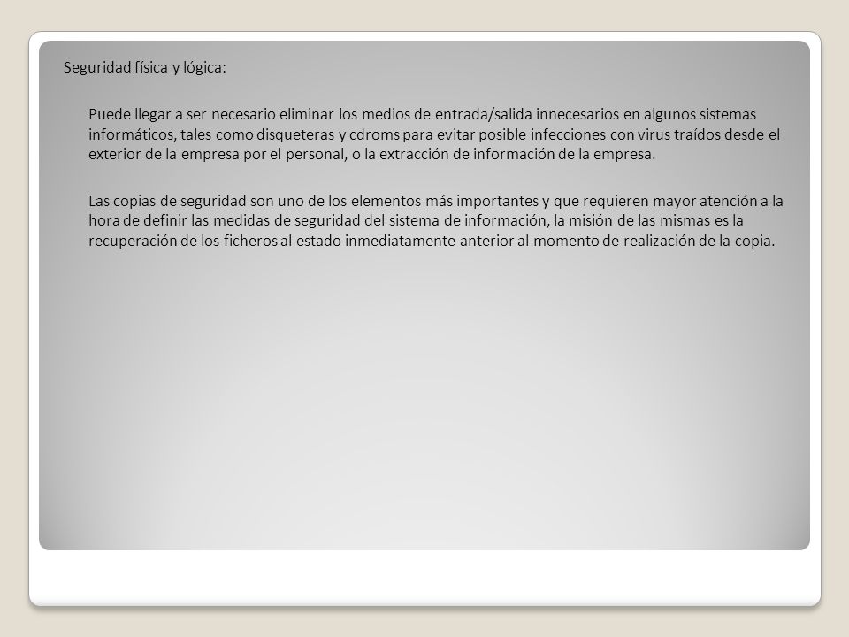 Seguridad física y lógica: Puede llegar a ser necesario eliminar los medios de entrada/salida innecesarios en algunos sistemas informáticos, tales como disqueteras y cdroms para evitar posible infecciones con virus traídos desde el exterior de la empresa por el personal, o la extracción de información de la empresa.