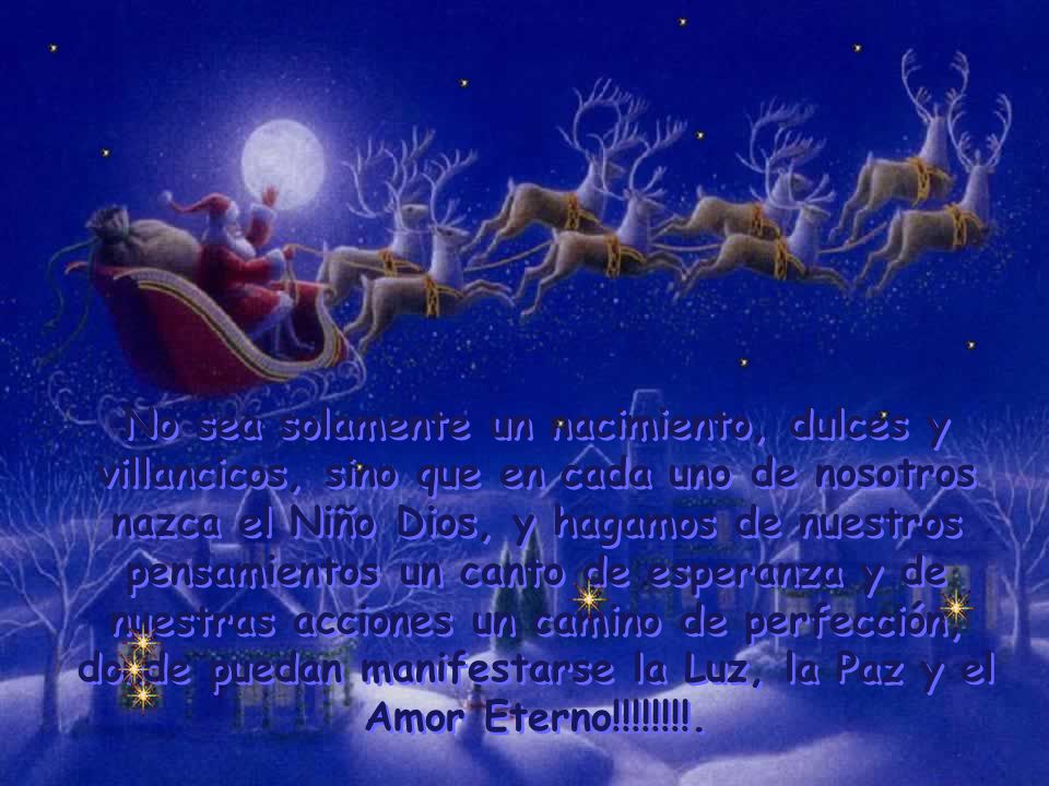 No sea solamente un nacimiento, dulces y villancicos, sino que en cada uno de nosotros nazca el Niño Dios, y hagamos de nuestros pensamientos un canto de esperanza y de nuestras acciones un camino de perfección, donde puedan manifestarse la Luz, la Paz y el Amor Eterno!!!!!!!!.