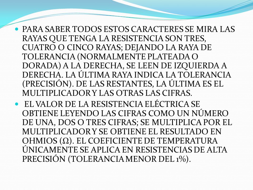 PARA SABER TODOS ESTOS CARACTERES SE MIRA LAS RAYAS QUE TENGA LA RESISTENCIA Son tres, cuatro o cinco rayas; dejando la raya de tolerancia (normalmente plateada o dorada) a la derecha, se leen de izquierda a derecha. La última raya indica la tolerancia (precisión). De las restantes, la última es el multiplicador y las otras las cifras.