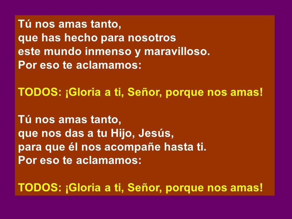 Tú nos amas tanto, que has hecho para nosotros. este mundo inmenso y maravilloso. Por eso te aclamamos:
