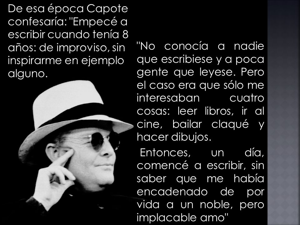 De esa época Capote confesaría: Empecé a escribir cuando tenía 8 años: de improviso, sin inspirarme en ejemplo alguno.
