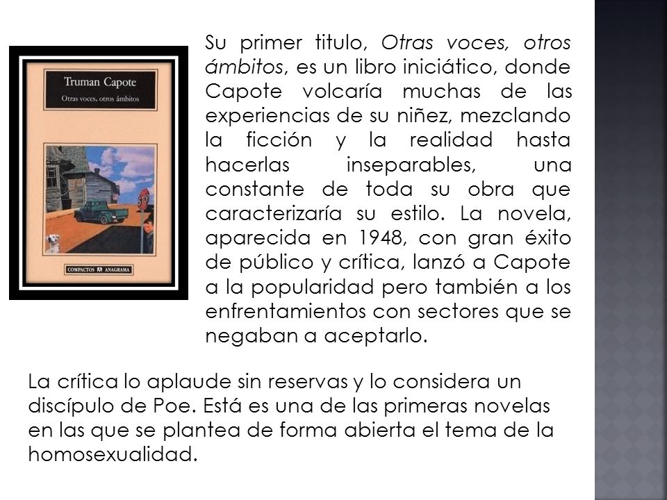 Su primer titulo, Otras voces, otros ámbitos, es un libro iniciático, donde Capote volcaría muchas de las experiencias de su niñez, mezclando la ficción y la realidad hasta hacerlas inseparables, una constante de toda su obra que caracterizaría su estilo. La novela, aparecida en 1948, con gran éxito de público y crítica, lanzó a Capote a la popularidad pero también a los enfrentamientos con sectores que se negaban a aceptarlo.