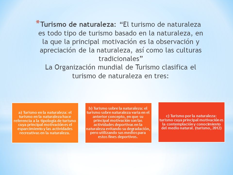Turismo de naturaleza: El turismo de naturaleza es todo tipo de turismo basado en la naturaleza, en la que la principal motivación es la observación y apreciación de la naturaleza, así como las culturas tradicionales La Organización mundial de Turismo clasifica el turismo de naturaleza en tres: