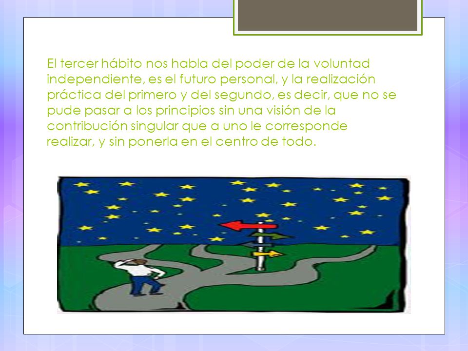 El tercer hábito nos habla del poder de la voluntad independiente, es el futuro personal, y la realización práctica del primero y del segundo, es decir, que no se pude pasar a los principios sin una visión de la contribución singular que a uno le corresponde realizar, y sin ponerla en el centro de todo.