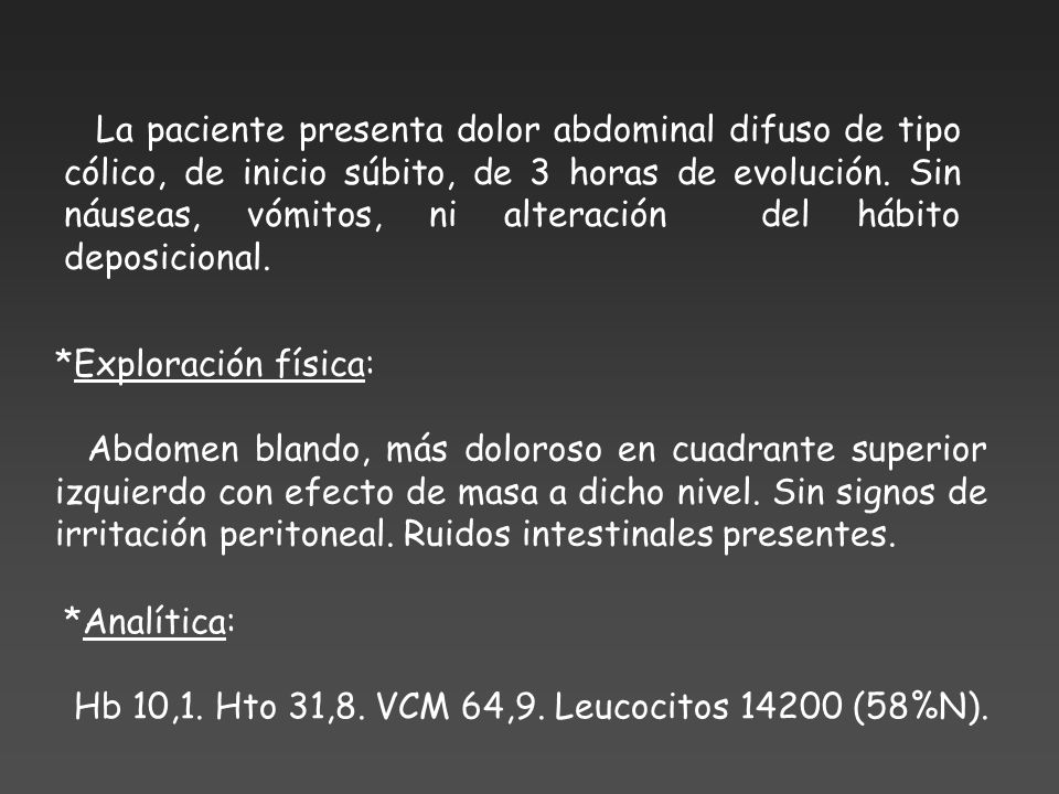 La paciente presenta dolor abdominal difuso de tipo cólico, de inicio súbito, de 3 horas de evolución. Sin náuseas, vómitos, ni alteración del hábito deposicional.