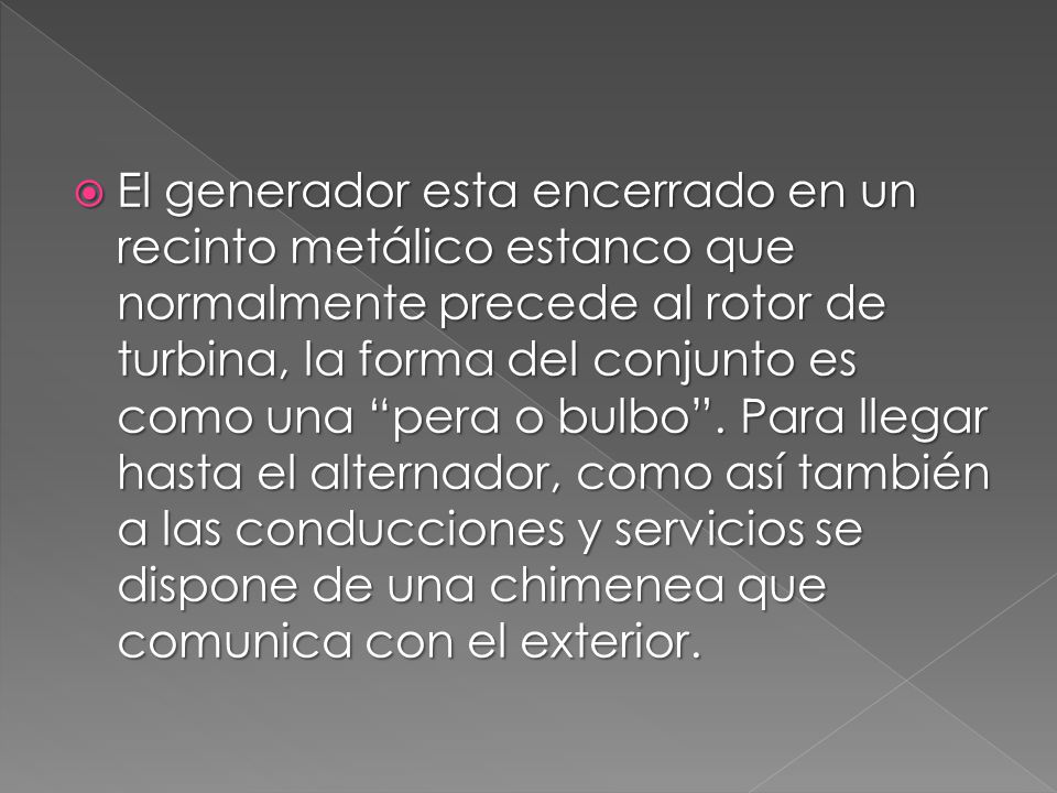 El generador esta encerrado en un recinto metálico estanco que normalmente precede al rotor de turbina, la forma del conjunto es como una pera o bulbo .