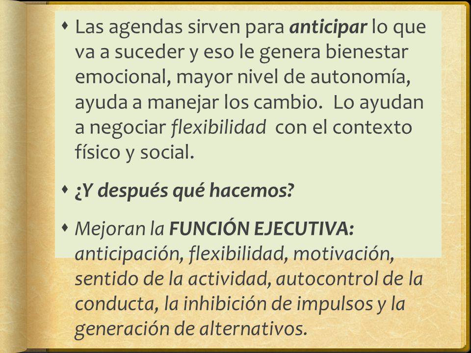Las agendas sirven para anticipar lo que va a suceder y eso le genera bienestar emocional, mayor nivel de autonomía, ayuda a manejar los cambio. Lo ayudan a negociar flexibilidad con el contexto físico y social.