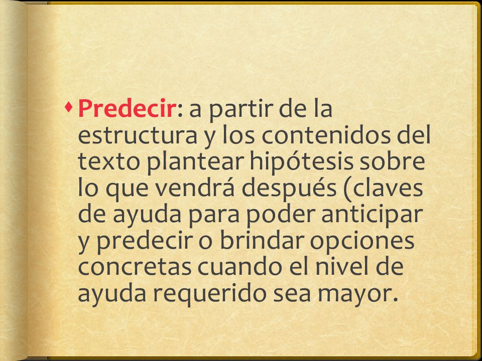 Predecir: a partir de la estructura y los contenidos del texto plantear hipótesis sobre lo que vendrá después (claves de ayuda para poder anticipar y predecir o brindar opciones concretas cuando el nivel de ayuda requerido sea mayor.