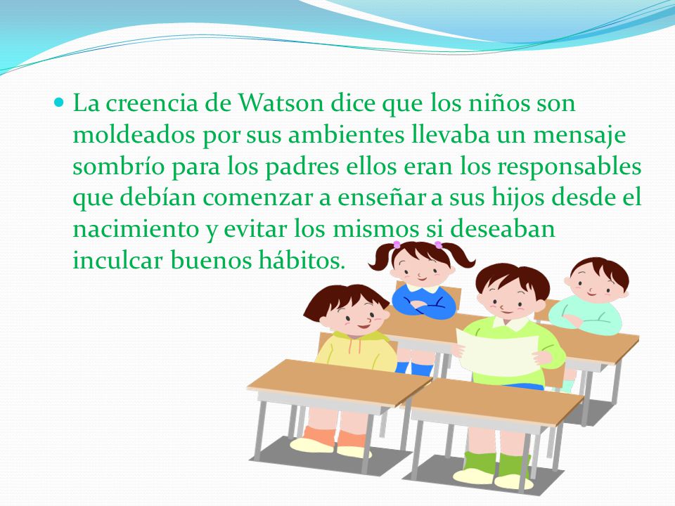 La creencia de Watson dice que los niños son moldeados por sus ambientes llevaba un mensaje sombrío para los padres ellos eran los responsables que debían comenzar a enseñar a sus hijos desde el nacimiento y evitar los mismos si deseaban inculcar buenos hábitos.