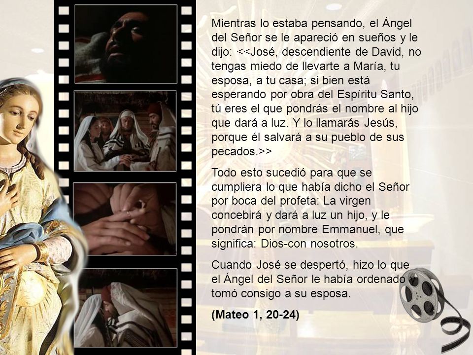 Mientras lo estaba pensando, el Ángel del Señor se le apareció en sueños y le dijo: <<José, descendiente de David, no tengas miedo de llevarte a María, tu esposa, a tu casa; si bien está esperando por obra del Espíritu Santo, tú eres el que pondrás el nombre al hijo que dará a luz. Y lo llamarás Jesús, porque él salvará a su pueblo de sus pecados.>>