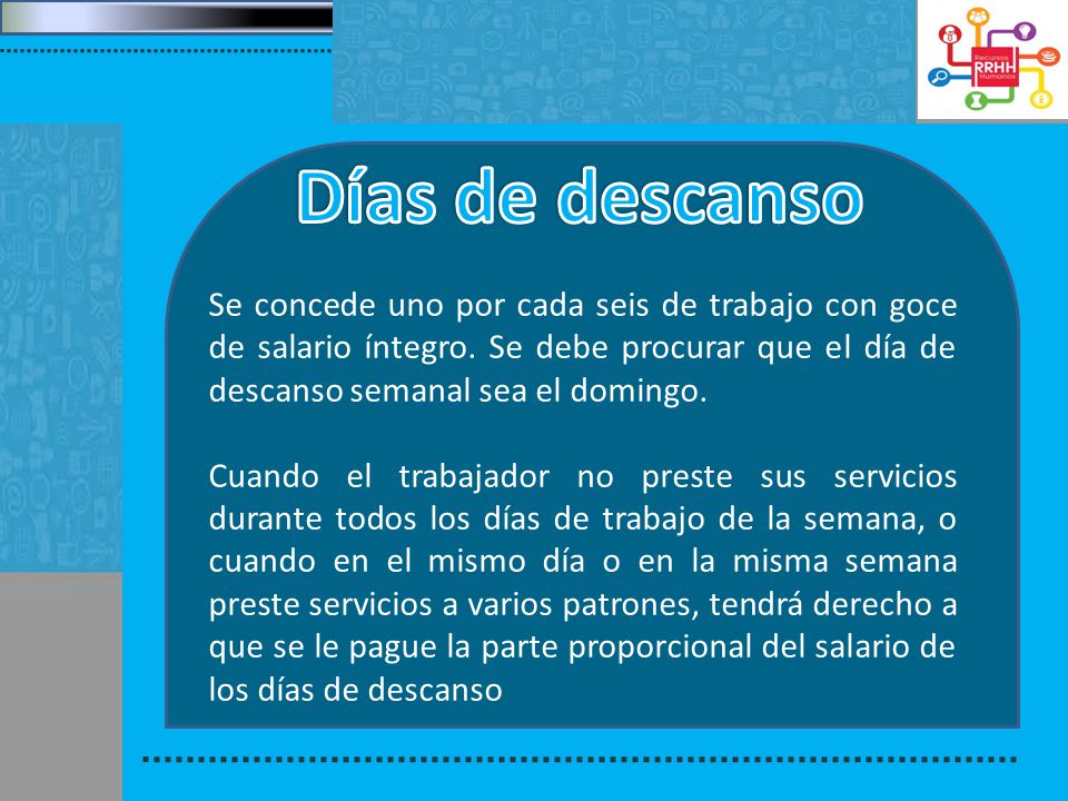 Días de descanso Se concede uno por cada seis de trabajo con goce de salario íntegro. Se debe procurar que el día de descanso semanal sea el domingo.