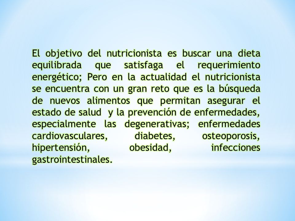 El objetivo del nutricionista es buscar una dieta equilibrada que satisfaga el requerimiento energético; Pero en la actualidad el nutricionista se encuentra con un gran reto que es la búsqueda de nuevos alimentos que permitan asegurar el estado de salud y la prevención de enfermedades, especialmente las degenerativas; enfermedades cardiovasculares, diabetes, osteoporosis, hipertensión, obesidad, infecciones gastrointestinales.