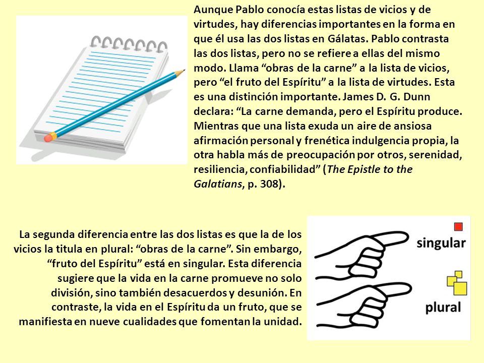 Aunque Pablo conocía estas listas de vicios y de virtudes, hay diferencias importantes en la forma en que él usa las dos listas en Gálatas. Pablo contrasta las dos listas, pero no se refiere a ellas del mismo modo. Llama obras de la carne a la lista de vicios, pero el fruto del Espíritu a la lista de virtudes. Esta es una distinción importante. James D. G. Dunn declara: La carne demanda, pero el Espíritu produce. Mientras que una lista exuda un aire de ansiosa afirmación personal y frenética indulgencia propia, la otra habla más de preocupación por otros, serenidad, resiliencia, confiabilidad (The Epistle to the Galatians, p. 308).