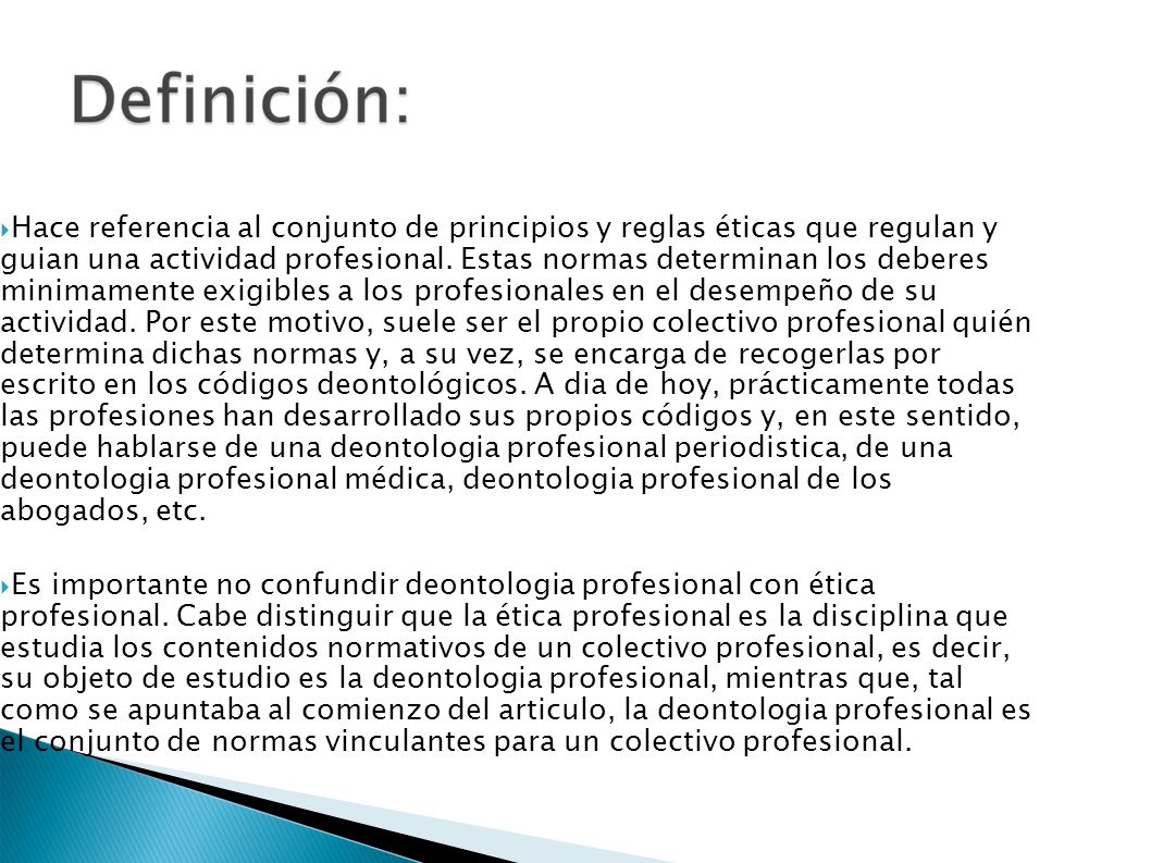 Hace referencia al conjunto de principios y reglas éticas que regulan y guian una actividad profesional. Estas normas determinan los deberes minimamente exigibles a los profesionales en el desempeño de su actividad. Por este motivo, suele ser el propio colectivo profesional quién determina dichas normas y, a su vez, se encarga de recogerlas por escrito en los códigos deontológicos. A dia de hoy, prácticamente todas las profesiones han desarrollado sus propios códigos y, en este sentido, puede hablarse de una deontologia profesional periodistica, de una deontologia profesional médica, deontologia profesional de los abogados, etc.