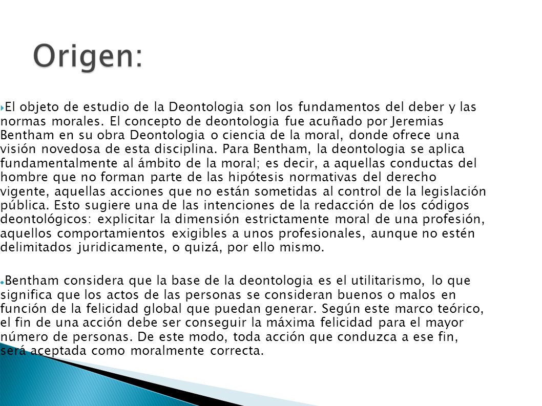 El objeto de estudio de la Deontologia son los fundamentos del deber y las normas morales. El concepto de deontologia fue acuñado por Jeremias Bentham en su obra Deontologia o ciencia de la moral, donde ofrece una visión novedosa de esta disciplina. Para Bentham, la deontologia se aplica fundamentalmente al ámbito de la moral; es decir, a aquellas conductas del hombre que no forman parte de las hipótesis normativas del derecho vigente, aquellas acciones que no están sometidas al control de la legislación pública. Esto sugiere una de las intenciones de la redacción de los códigos deontológicos: explicitar la dimensión estrictamente moral de una profesión, aquellos comportamientos exigibles a unos profesionales, aunque no estén delimitados juridicamente, o quizá, por ello mismo.
