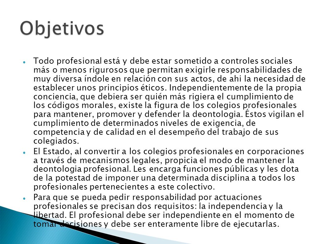Todo profesional está y debe estar sometido a controles sociales más o menos rigurosos que permitan exigirle responsabilidades de muy diversa índole en relación con sus actos, de ahi la necesidad de establecer unos principios éticos. Independientemente de la propia conciencia, que debiera ser quién más rigiera el cumplimiento de los códigos morales, existe la figura de los colegios profesionales para mantener, promover y defender la deontologia. Éstos vigilan el cumplimiento de determinados niveles de exigencia, de competencia y de calidad en el desempeño del trabajo de sus colegiados.