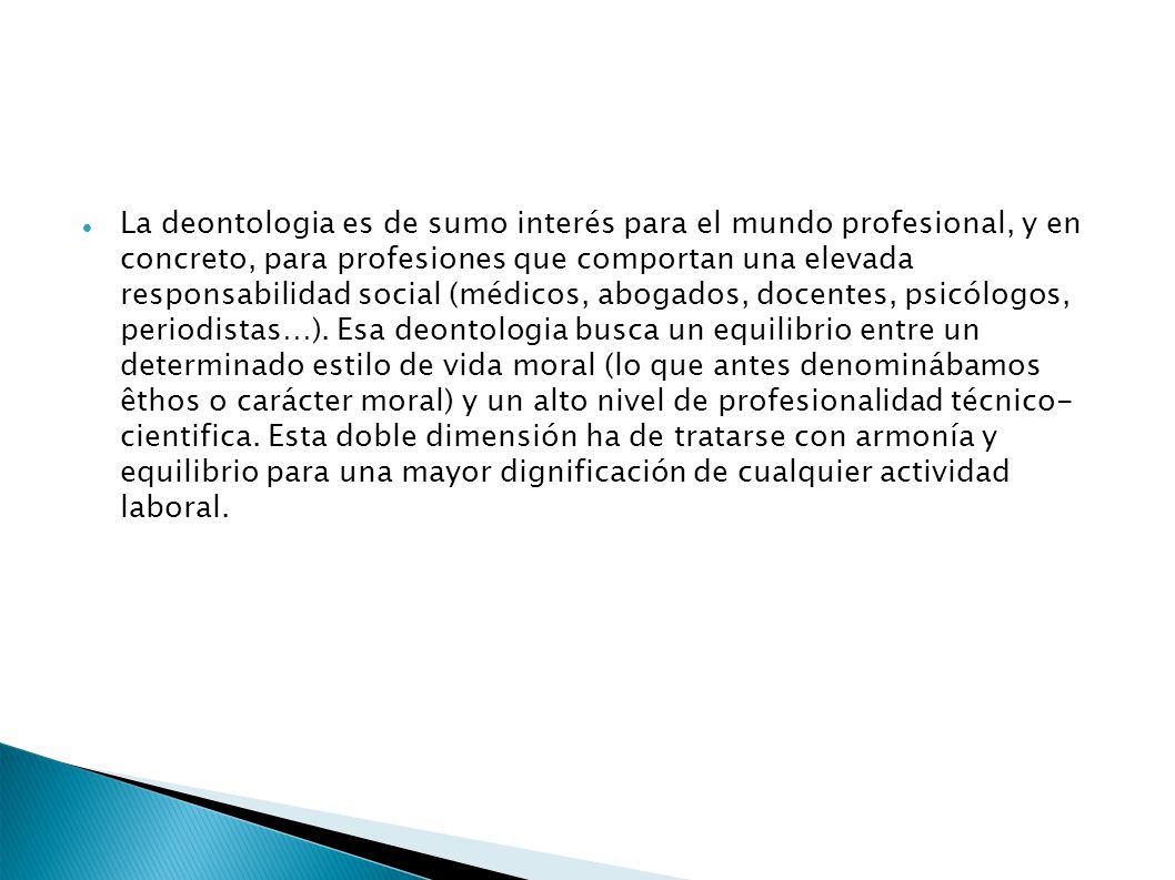 La deontologia es de sumo interés para el mundo profesional, y en concreto, para profesiones que comportan una elevada responsabilidad social (médicos, abogados, docentes, psicólogos, periodistas…). Esa deontologia busca un equilibrio entre un determinado estilo de vida moral (lo que antes denominábamos êthos o carácter moral) y un alto nivel de profesionalidad técnico- cientifica. Esta doble dimensión ha de tratarse con armonía y equilibrio para una mayor dignificación de cualquier actividad laboral.