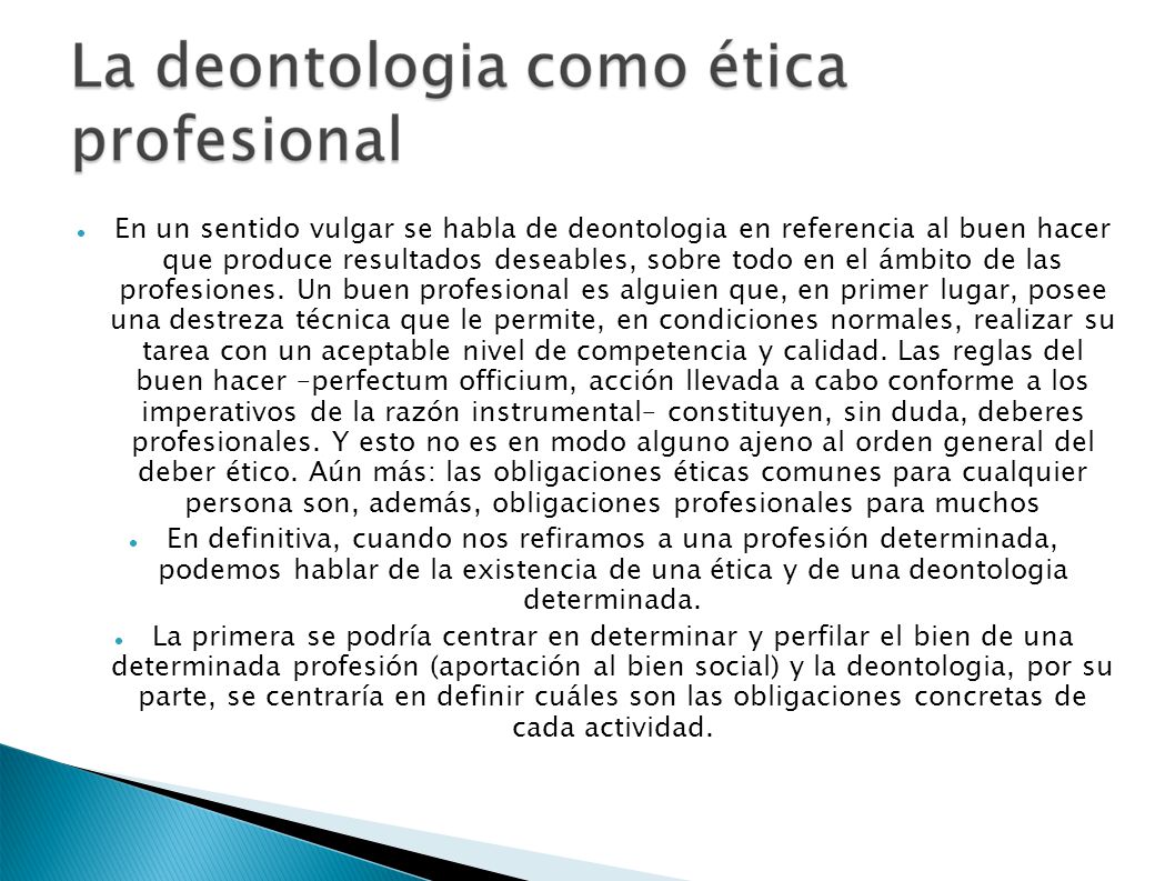 En un sentido vulgar se habla de deontologia en referencia al buen hacer que produce resultados deseables, sobre todo en el ámbito de las profesiones. Un buen profesional es alguien que, en primer lugar, posee una destreza técnica que le permite, en condiciones normales, realizar su tarea con un aceptable nivel de competencia y calidad. Las reglas del buen hacer –perfectum officium, acción llevada a cabo conforme a los imperativos de la razón instrumental– constituyen, sin duda, deberes profesionales. Y esto no es en modo alguno ajeno al orden general del deber ético. Aún más: las obligaciones éticas comunes para cualquier persona son, además, obligaciones profesionales para muchos