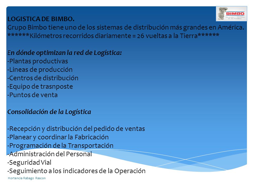 LOGISTICA DE BIMBO. Grupo Bimbo tiene uno de los sistemas de distribución más grandes en América. ******Kilómetros recorridos diariamente = 26 vueltas a la Tierra****** En dónde optimizan la red de Logística: -Plantas productivas -Lineas de producción -Centros de distribución -Equipo de trasnposte -Puntos de venta Consolidación de la Logística